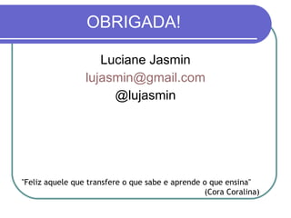 OBRIGADA! Luciane Jasmin [email_address] @lujasmin "Feliz aquele que transfere o que sabe e aprende o que ensina" (Cora Coralina) 