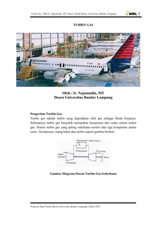 Turbin Ga, Oleh Ir. Najamudin, MT, Dosen Teknik Mesin Universitas Bandar Lampung. 2
Program Studi Teknik Mesin Universitas Bandar Lampung, Tahun 2014
TURBIN GAS
Oleh : Ir. Najamudin, MT
Dosen Universitas Bandar Lampung
Pengertian Turbin Gas
Turbin gas adalah turbin yang digerakkan oleh gas sebagai fluida kerjanya.
Sebenarnya turbin gas hanyalah merupakan komponen dari suatu sistem turbin
gas. Sistem turbin gas yang paling sederhana teridiri dari tiga komponen utama
yaitu : Kompresor, ruang bakar dan turbin seperti gambar berikut :
Gambar Diagram Sistem Turbin Gas Sederhana
 