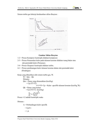 Turbin Ga, Oleh Ir. Najamudin, MT, Dosen Teknik Mesin Universitas Bandar Lampung. 4
Program Studi Teknik Mesin Universitas Bandar Lampung, Tahun 2014
Sistem turbin gas bekerja berdasarkan siklus Brayton :
Gambar Siklus Brayton
1-2 = Proses Kompresi Isentropik didalam kompresor.
2-3 = Proses Pemasukan kalor pada tekanan konstan didalam ruang bakar atau
alat pemindah kalor (Pemanas).
3-4 = Proses Ekspansi Isentropik didalam turbin.
4-1 = Proses pembuangan kalor tekanan konstan dalam alat pemindah kalor
(Pendingin)
Kerja yang dihasilkan oleh sistem turbin gas, W.
W = Qm – Qk
Dimana :
Qm = Panas yang dimasukkan (kcal/kg)
= Cp (T3-T2)
Cp = Kalor spesifik tekanan konstan (kcal/kg.o
K)
Qk = Panas yang keluar
= Cp (T4-T1) (kcal/kg)
( )
Proses 1-2 adalah Isentropik maka
Dimana :
k = Perbandingan kalor spesifik
= Cp/Cv
= 1,4
 