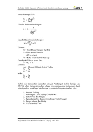 Turbin Ga, Oleh Ir. Najamudin, MT, Dosen Teknik Mesin Universitas Bandar Lampung. 5
Program Studi Teknik Mesin Universitas Bandar Lampung, Tahun 2014
Proses Isentropik 3-4 :
( )
Efisiensi dari sistem turbin gas :
( )
Daya Indikator Sistem turbin gas :
)(
75
..
PS
JWG
Ni 
Dimana :
G = Berat Fluida Mengalir (kg/det)
J = factor Konversi satuan
= 427 kg.m/kcal
W = Kerja sistem Turbin (kcal/kg)
Daya Epektif Sistem turbin Gas :
Ne = m  Ni
Dimana :
m = Efisiensi Mekanis Sistem Turbin
Maka :
Turbin Gas kebanyakan digunakan sebagai Pembangkit Listrik Tenaga Gas
(PLTG), selain itu juga digunakan sebagai penggerak pesawat terbang dan dapat
pula digunakan untuk keperluan lainnya, kegunaan turbin gas antara lain yaitu :
1. Pesawat Terbang
2. Pembangkit Listrik Tenaga Gas (PLTG)
3. Industri Gas dan Minyak
4. Pemanfaatan Gas Buang (Contohnya : Turbo Charger)
5. Proses Industri dan Kimia
6. Air Separation Plant
 