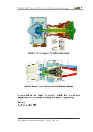 Turbin Ga, Oleh Ir. Najamudin, MT, Dosen Teknik Mesin Universitas Bandar Lampung. 7
Program Studi Teknik Mesin Universitas Bandar Lampung, Tahun 2014
Gambar Turbin Gas pada Mesin Pesawat Terbang
Gambar Turbin Gas dan Kompresor pada Pesawat Terbang
Semoga tulisan ini dapat bermanfaat untuk kita semua dan
dapat menambah wawasan di bidang Mechanical Engineering
Thanks
Ir. Najamudin, MT
 