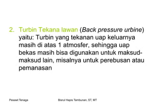 Pesawt Tenaga Bisrul Hapis Tambunan, ST, MT
2. Turbin Tekana lawan (Back pressure urbine)
yaitu: Turbin yang tekanan uap keluarnya
masih di atas 1 atmosfer, sehingga uap
bekas masih bisa digunakan untuk maksud-
maksud lain, misalnya untuk perebusan atau
pemanasan
 