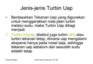 Pesawt Tenaga Bisrul Hapis Tambunan, ST, MT
Jenis-jenis Turbin Uap
• Berdasarkan Tekanan Uap yang digunakan
untuk menggerakkan roda jalan turbin
melalui sudu, maka Turbin Uap dibagi
menjadi:
1. Turbin Impuls, disebut juga turbin aksi atau
turbin tekanan tetap, dimana uap mengalami
ekspansi hanya pada nosel saja, sehingga
tekanan uap sebelum dan sesudah sudu
adalah tetap
 