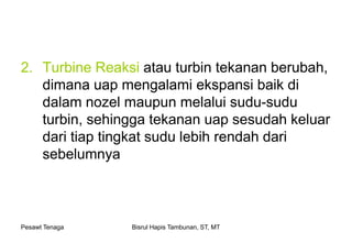 Pesawt Tenaga Bisrul Hapis Tambunan, ST, MT
2. Turbine Reaksi atau turbin tekanan berubah,
dimana uap mengalami ekspansi baik di
dalam nozel maupun melalui sudu-sudu
turbin, sehingga tekanan uap sesudah keluar
dari tiap tingkat sudu lebih rendah dari
sebelumnya
 