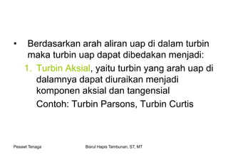 Pesawt Tenaga Bisrul Hapis Tambunan, ST, MT
• Berdasarkan arah aliran uap di dalam turbin
maka turbin uap dapat dibedakan menjadi:
1. Turbin Aksial, yaitu turbin yang arah uap di
dalamnya dapat diuraikan menjadi
komponen aksial dan tangensial
Contoh: Turbin Parsons, Turbin Curtis
 