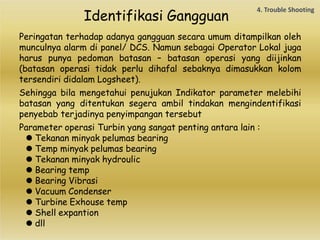 Identifikasi Gangguan
Peringatan terhadap adanya gangguan secara umum ditampilkan oleh
munculnya alarm di panel/ DCS. Namun sebagai Operator Lokal juga
harus punya pedoman batasan – batasan operasi yang diijinkan
(batasan operasi tidak perlu dihafal sebaknya dimasukkan kolom
tersendiri didalam Logsheet).
Sehingga bila mengetahui penujukan Indikator parameter melebihi
batasan yang ditentukan segera ambil tindakan mengindentifikasi
penyebab terjadinya penyimpangan tersebut
Parameter operasi Turbin yang sangat penting antara lain :
⚫ Tekanan minyak pelumas bearing
⚫ Temp minyak pelumas bearing
⚫ Tekanan minyak hydroulic
⚫ Bearing temp
⚫ Bearing Vibrasi
⚫ Vacuum Condenser
⚫ Turbine Exhouse temp
⚫ Shell expantion
⚫ dll
 