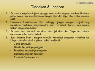 Tindakan & Laporan
1. Setelah mengetahui jenis gangguannya maka segera lakukan tindakan
penormalan dan koordinasikan dengan Spv dan Operator Lokal maupun
CCR
2. Utamakan keselamatan Unit sehingga jangan sampai terjadi trip
meskipun tindakan penyelamatan unit tersebut harus menurunkan
beban yang cukup besar.
3. Setelah unit normal laporkan dan jelaskan ke Dispacher alasan
menurunkan beban tersebut.
4. Buat laporan lisan maupun tertulis kronologi gangguan tersebut ke
Dispatcher dan pihak – pihak terkait meliputi :
• Jenis gangguan
• Waktu terjadinya gangguan
• Penyebab terjadinya gangguan
• Dampak gangguan tersebut
• Evaluasi / rekomendasi
 