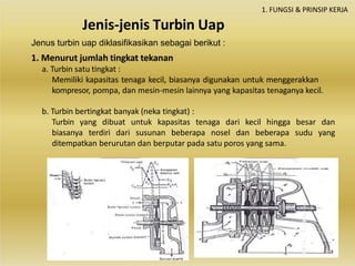 Jenis-jenis Turbin Uap
1. FUNGSI & PRINSIP KERJA
Jenus turbin uap diklasifikasikan sebagai berikut :
1. Menurut jumlah tingkat tekanan
a. Turbin satu tingkat :
Memiliki kapasitas tenaga kecil, biasanya digunakan untuk menggerakkan
kompresor, pompa, dan mesin-mesin lainnya yang kapasitas tenaganya kecil.
b. Turbin bertingkat banyak (neka tingkat) :
Turbin yang dibuat untuk kapasitas tenaga dari kecil hingga besar dan
biasanya terdiri dari susunan beberapa nosel dan beberapa sudu yang
ditempatkan berurutan dan berputar pada satu poros yang sama.
 