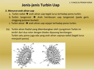 1. FUNGSI & PRINSIP KERJA
2. Menurut arah aliran uap
a. Turbin radial  arah aliran uap tegak lurus terhadap poros turbin.
b. Turbin tangensial  Arah hembusan uap tangensial (pada garis
singgung putaran bucket)
c. Turbin aksial  arah aliran uap sejajar terhadap poros turbin.
2a). Turbin aliran Radial yang dikembangkan oleh Ljungstrom Turbin ini
terdiri dari dua rotor dengan blades dipasang bersilangan.
Turbin satu poros juga ada yang arah aliran uapnya radial (tegak lurus
menjauhi poros)
Jenis-jenis Turbin Uap
 
