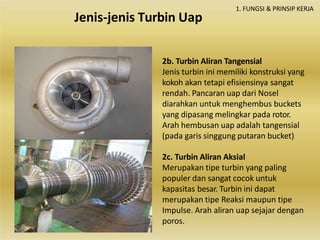 2b. Turbin Aliran Tangensial
Jenis turbin ini memiliki konstruksi yang
kokoh akan tetapi efisiensinya sangat
rendah. Pancaran uap dari Nosel
diarahkan untuk menghembus buckets
yang dipasang melingkar pada rotor.
Arah hembusan uap adalah tangensial
(pada garis singgung putaran bucket)
2c. Turbin Aliran Aksial
Merupakan tipe turbin yang paling
populer dan sangat cocok untuk
kapasitas besar. Turbin ini dapat
merupakan tipe Reaksi maupun tipe
Impulse. Arah aliran uap sejajar dengan
poros.
1. FUNGSI & PRINSIP KERJA
Jenis-jenis Turbin Uap
 