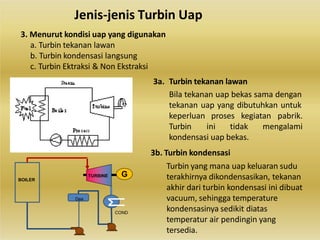 Jenis-jenis Turbin Uap
3. Menurut kondisi uap yang digunakan
a. Turbin tekanan lawan
b. Turbin kondensasi langsung
c. Turbin Ektraksi & Non Ekstraksi
3a. Turbin tekanan lawan
Bila tekanan uap bekas sama dengan
tekanan uap yang dibutuhkan untuk
keperluan proses kegiatan pabrik.
Turbin ini tidak mengalami
kondensasi uap bekas.
3b. Turbin kondensasi
Turbin yang mana uap keluaran sudu
terakhirnya dikondensasikan, tekanan
akhir dari turbin kondensasi ini dibuat
vacuum, sehingga temperature
kondensasinya sedikit diatas
temperatur air pendingin yang
tersedia.
TURBINE
COND
BOILER
G
Dea
 