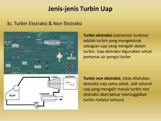 Turbin ekstraksi (extraction turbine)
adalah turbin yang mengekstrak
sebagian uap yang mengalir dalam
turbin. Uap ekstraksi digunakan untuk
pemanas air pengisi boiler
Turbin non ekstraksi, tidak dilakukan
ekstraksi uap sama sekali. Jadi seluruh
uap yang mengalir masuk turbin non
ekstraksi akan keluar meninggalkan
turbin melalui exhaust.
Jenis-jenis Turbin Uap
3c. Turbin Ekstraksi & Non Ekstraksi
 