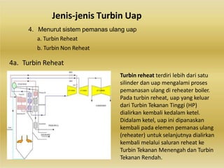 Jenis-jenis Turbin Uap
4. Menurut sistem pemanas ulang uap
a. Turbin Reheat
b. Turbin Non Reheat
4a. Turbin Reheat
Turbin reheat terdiri lebih dari satu
silinder dan uap mengalami proses
pemanasan ulang di reheater boiler.
Pada turbin reheat, uap yang keluar
dari Turbin Tekanan Tinggi (HP)
dialirkan kembali kedalam ketel.
Didalam ketel, uap ini dipanaskan
kembali pada elemen pemanas ulang
(reheater) untuk selanjutnya dialirkan
kembali melalui saluran reheat ke
Turbin Tekanan Menengah dan Turbin
Tekanan Rendah.
 