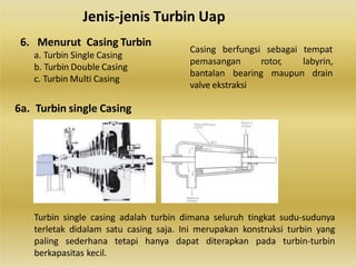 Turbin single casing adalah turbin dimana seluruh tingkat sudu-sudunya
terletak didalam satu casing saja. Ini merupakan konstruksi turbin yang
paling sederhana tetapi hanya dapat diterapkan pada turbin-turbin
berkapasitas kecil.
Jenis-jenis Turbin Uap
6. Menurut Casing Turbin
a. Turbin Single Casing
b. Turbin Double Casing
c. Turbin Multi Casing
6a. Turbin single Casing
Casing berfungsi sebagai tempat
pemasangan rotor, labyrin,
bantalan bearing maupun drain
valve ekstraksi
 