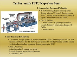 2. Intermediate Pressure (IP) Turbine
• IP Turbine mengekspansikan uap reheat
dengan tekanan 39 kg/cm2 dan temperatur
538 oC, sedang uap keluarnya bertekanan 8
kg/cm2 dan suhunya sekitar 330 oC.
• Data IPTurbine:
a. Jumlah sudu : 12 pasang sudu reaksi
b.Arah ekspansi berkebalikan dengan HP
Turbin
c. Jumlah 1 buah
3. Low Pressure (LP) Turbine
• LP Turbine mengekspansikan uap bertekanan 8 kg/cm2 dan temperatur 330 oC, dan
tekanan uap keluar dari LP Turbin pada tekanan 56 mmHg (Vakum), kondisi vakum
ini diciptakan di dalam condenser dengan temperatur 40oC.
• Data LPTurbine:
a. Jumlah sudu : 8 pasang per turbin
b. Arah ekspansi uap saling berlawanan
c. Jumlah : 1 buah
Turbin untuk PLTU Kapasitas Besar
 