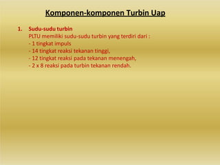 Komponen-komponen Turbin Uap
1. Sudu-sudu turbin
PLTU memiliki sudu-sudu turbin yang terdiri dari :
- 1 tingkat impuls
- 14 tingkat reaksi tekanan tinggi,
- 12 tingkat reaksi pada tekanan menengah,
- 2 x 8 reaksi pada turbin tekanan rendah.
 