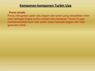 Komponen-komponen Turbin Uap
. Poros (shaft)
Poros merupakan salah satu bagian dari turbin yang menjadikan rotor-
rotor berbagai tingkat turbin menjadi satu kesatuan. Poros ini juga
mentransmisikan torsi rotor turbin untuk memutar bagian dari rotor
generator listrik.
 