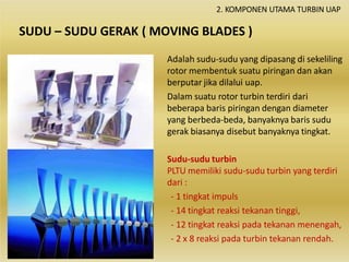 SUDU – SUDU GERAK ( MOVING BLADES )
Adalah sudu-sudu yang dipasang di sekeliling
rotor membentuk suatu piringan dan akan
berputar jika dilalui uap.
Dalam suatu rotor turbin terdiri dari
beberapa baris piringan dengan diameter
yang berbeda-beda, banyaknya baris sudu
gerak biasanya disebut banyaknya tingkat.
Sudu-sudu turbin
PLTU memiliki sudu-sudu turbin yang terdiri
dari :
- 1 tingkat impuls
- 14 tingkat reaksi tekanan tinggi,
- 12 tingkat reaksi pada tekanan menengah,
- 2 x 8 reaksi pada turbin tekanan rendah.
2. KOMPONEN UTAMA TURBIN UAP
 