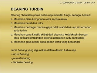 BEARING TURBIN
2. KOMPONEN UTAMA TURBIN UAP
Bearing / bantalan poros turbin uap memiliki fungsi sebagai berikut:
a. Menahan diam komponen rotor secara aksial
b. Menahan berat dari rotor
c. Menahan berbagai macam gaya tidak stabil dari uap air terhadap
sudu turbin
d. Menahan gaya kinetik akibat dari sisa-sisa ketidakseimbangan
atau ketidakseimbangan karena kerusakan sudu (antisipasi)
e. Menahan gaya aksial pada beban listrik yang bervariasi
Jenis bearing yang digunakan dalam desain turbin uap :
• thrust bearing
• journal bearing
• Pedestal bearing.
 