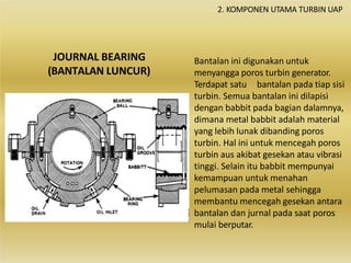 JOURNAL BEARING
(BANTALAN LUNCUR)
Bantalan ini digunakan untuk
menyangga poros turbin generator.
Terdapat satu bantalan pada tiap sisi
turbin. Semua bantalan ini dilapisi
dengan babbit pada bagian dalamnya,
dimana metal babbit adalah material
yang lebih lunak dibanding poros
turbin. Hal ini untuk mencegah poros
turbin aus akibat gesekan atau vibrasi
tinggi. Selain itu babbit mempunyai
kemampuan untuk menahan
pelumasan pada metal sehingga
membantu mencegah gesekan antara
bantalan dan jurnal pada saat poros
mulai berputar.
2. KOMPONEN UTAMA TURBIN UAP
 