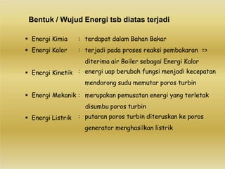 Bentuk / Wujud Energi tsb diatas terjadi
 Energi Kimia
 Energi Kalor
 Energi Kinetik
: terdapat dalam Bahan Bakar
: terjadi pada proses reaksi pembakaran =>
diterima air Boiler sebagai Energi Kalor
: energi uap berubah fungsi menjadi kecepatan
mendorong sudu memutar poros turbin
 Energi Mekanik : merupakan pemusatan energi yang terletak
disumbu poros turbin
 Energi Listrik : putaran poros turbin diteruskan ke poros
generator menghasilkan listrik
 
