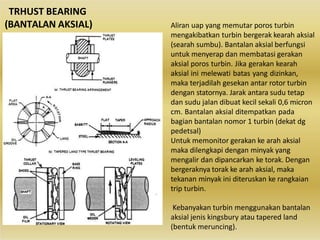 TRHUST BEARING
(BANTALAN AKSIAL) Aliran uap yang memutar poros turbin
mengakibatkan turbin bergerak kearah aksial
(searah sumbu). Bantalan aksial berfungsi
untuk menyerap dan membatasi gerakan
aksial poros turbin. Jika gerakan kearah
aksial ini melewati batas yang dizinkan,
maka terjadilah gesekan antar rotor turbin
dengan statornya. Jarak antara sudu tetap
dan sudu jalan dibuat kecil sekali 0,6 micron
cm. Bantalan aksial ditempatkan pada
bagian bantalan nomor 1 turbin (dekat dg
pedetsal)
Untuk memonitor gerakan ke arah aksial
maka dilengkapi dengan minyak yang
mengalir dan dipancarkan ke torak. Dengan
bergeraknya torak ke arah aksial, maka
tekanan minyak ini diteruskan ke rangkaian
trip turbin.
Kebanyakan turbin menggunakan bantalan
aksial jenis kingsbury atau tapered land
(bentuk meruncing).
 