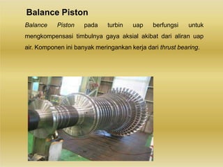 Balance Piston
Balance Piston pada turbin uap berfungsi untuk
mengkompensasi timbulnya gaya aksial akibat dari aliran uap
air. Komponen ini banyak meringankan kerja dari thrust bearing.
 