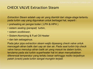 2. KOMPONEN UTAMA TURBIN UAP
CHECK VALVE Extraction Steam
Extraction Steam adalah uap air yang diambil dari stage-stage tertentu
pada turbin uap yang digunakan untuk berbagai hal, seperti :
• preheating air pengisi boiler ( LPH & HPH )
• sistem sealing (perapat) turbin,
• sistem sootblower,
• SistemAtomizing & Fuel Oil Heater
• dan lain sebagainya.
Pada jalur pipa extraction steam wajib dipasang check valve untuk
mencegah aliran balik dari uap air dan air. Pada saat turbin trip check
valve harus menutup aliran balik air yang masuk ke dalam turbin,
terutama pada sisi turbin superheater hal ini akan menyebabkan
diferensial temperatur yang terlalu besar sehingga resiko terjadinya
patah (crack) pada turbin sangat mungkin terjadi.
 