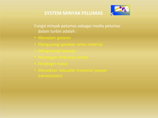 SYSTEM MINYAK PELUMAS
Fungsi minyak pelumas sebagai media pelumas
dalam turbin adalah :
• Meredam getaran
• Mengurangi gesekan antar material
• Mengurangi keausan
• Mencegah timbulnya korosi
• Pendingin metal
• Menaikkan kekuatan transmisi (power
transmission)
 