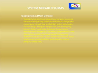 SYSTEM MINYAK PELUMAS
Tangki pelumas (Main Oil Tank)
• Tangki pelumas berfungsi sebagai reservoir guna memasok
kebutuhan minyak bagi sistem pelumasan dan lainnya serta
menampung minyak yang kembali dari system pelumasan.
Didalam tangki dilengkapi dengan filter untuk menyaring
kotoran. Dalam tangki juga dilengkapi dengan vapour
extractor untuk menghisap uap minyak yang terbentuk serta
saluran drain untuk membuang kotoran/lumpur yang
terbentuk dalam minyak. Untuk melihat level minyak dalam
tangki secara visual disediakan gelas duga dan tongkat
pengukur (deep stick)
 