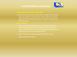 SYSTEM MINYAK PELUMAS
Pompa pelumas (Lube Oil Pump)
Pompa‐pompa pelumas berfungsi untuk menjamin kontinuitas
aliran dan tekanan minyak dalam sistem pelumasan.Dalam
sistem pelumasan turbin generator terdapat 5 buah pompa
pelumas yaitu :
Main oil pump
• Main oil pump merupakan pompa sentrifugal yang yang
terpasang di pedestal turbin dan digerakkan oleh poros
turbin, artinya pompa ini dioperasikan dalam keadaan turbin
sudah beroperasi normal (putaran 90%).
• Main oil pump ini memasok kebutuhan minyak untuk :
Sistem pelumasan turbin
 