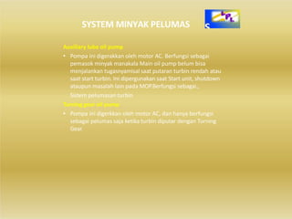 SYSTEM MINYAK PELUMAS
Auxiliary lube oil pump
• Pompa ini digerakkan oleh motor AC. Berfungsi sebagai
pemasok minyak manakala Main oil pump belum bisa
menjalankan tugasnyamisal saat putaran turbin rendah atau
saat start turbin. Ini dipergunakan saat Start unit, shutdown
ataupun masalah lain pada MOP.Berfungsi sebagai.,
Sistem pelumasan turbin
Turning gear oil pump
• Pompa ini digerkkan oleh motor AC, dan hanya berfungsi
sebagai pelumas saja ketika turbin diputar dengan Turning
Gear.
 