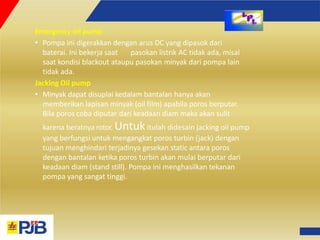 Emergency oil pump
• Pompa ini digerakkan dengan arus DC yang dipasok dari
baterai. Ini bekerja saat pasokan listrik AC tidak ada, misal
saat kondisi blackout ataupu pasokan minyak dari pompa lain
tidak ada.
Jacking Oil pump
• Minyak dapat disuplai kedalam bantalan hanya akan
memberikan lapisan minyak (oil film) apabila poros berputar.
Bila poros coba diputar dari keadaan diam maka akan sulit
karena beratnya rotor. Untukitulah didesain jacking oil pump
yang berfungsi untuk mengangkat poros turbin (jack) dengan
tujuan menghindari terjadinya gesekan static antara poros
dengan bantalan ketika poros turbin akan mulai berputar dari
keadaan diam (stand still). Pompa ini menghasilkan tekanan
pompa yang sangat tinggi.
 