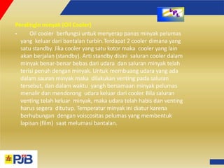 Pendingin minyak (Oil Cooler)
• Oil cooler berfungsi untuk menyerap panas minyak pelumas
yang keluar dari bantalan turbin.Terdapat 2 cooler dimana yang
satu standby. Jika cooler yang satu kotor maka cooler yang lain
akan berjalan (standby). Arti standby disini saluran cooler dalam
minyak benar‐benar bebas dari udara dan saluran minyak telah
terisi penuh dengan minyak. Untuk membuang udara yang ada
dalam sauran minyak maka dilakukan venting pada saluran
tersebut, dan dalam waktu yangh bersamaan minyak pelumas
menalir dan mendorong udara keluar dari cooler. Bila saluran
venting telah keluar minyak, maka udara telah habis dan venting
harus segera ditutup. Temperatur minyak ini diatur karena
berhubungan dengan voiscositas pelumas yang membentuk
lapisan (film) saat melumasi bantalan.
 