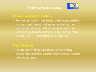 Pemurni minyak (Oil Purifier)
• Pemurni minyak ini berfungsi untuk membersihkan
kotoran‐ kotoran minyak pelumas dari air dan
benda‐benda asing. Minyak yang diambil dari
pemanas pada main oil tank dengan temperatur
sekitar 77oC dilewatkan ke purifier ini.
Filter (Strainer)
• Fungsi dari strainer adalah untuk menyaring
kotoran dan partikel‐partikel kecil yang ada dalam
minyak pelumas.
SYSTEM MINYAK PELUMAS
 
