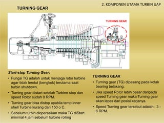 2. KOMPONEN UTAMA TURBIN UAP
Start-stop Turning Gear:
• Fungsi TG adalah untuk menjaga rotor turbine
agar tidak lendut (bengkok) terutama saat
turbin shutdown.
• Turning gear distart setelah Turbine stop dan
speed Rotor sudah 0 RPM.
• Turning gear bisa distop apabila temp inner
shell Turbine kurang dari 150 o C.
• Sebelum turbin dioperasikan maka TG diStart
minimal 4 jam sebelum turbine rolling
TURNING GEAR
• Turning gear (TG) dipasang pada kotak
bearing belakang.
• Jika speed Rotor lebih besar daripada
speed Turning gear maka Turning gear
akan lepas dari posisi kerjanya.
• Speed Turning gear tersebut adalah : 3 -
6 RPM.
TURNING GEAR
TURNING GEAR
 