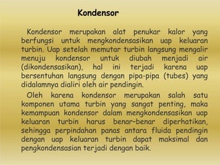 Kondensor
Kondensor merupakan alat penukar kalor yang
berfungsi untuk mengkondensasikan uap keluaran
turbin. Uap setelah memutar turbin langsung mengalir
menuju kondensor untuk diubah menjadi air
(dikondensasikan), hal ini terjadi karena uap
bersentuhan langsung dengan pipa-pipa (tubes) yang
didalamnya dialiri oleh air pendingin.
Oleh karena kondensor merupakan salah satu
komponen utama turbin yang sangat penting, maka
kemampuan kondensor dalam mengkondensasikan uap
keluaran turbin harus benar–benar diperhatikan,
sehingga perpindahan panas antara fluida pendingin
dengan uap keluaran turbin dapat maksimal dan
pengkondensasian terjadi dengan baik.
 
