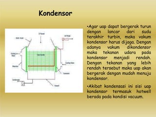 •Agar uap dapat bergerak turun
dengan lancar dari sudu
terakhir turbin, maka vakum
kondensor harus dijaga. Dengan
adanya vakum dikondensor
maka tekanan udara pada
kondensor menjadi rendah.
Dengan tekanan yang lebih
rendah tersebut maka uap akan
bergerak dengan mudah menuju
kondensor.
•Akibat kondensasi ini sisi uap
kondensor termasuk hotwell
berada pada kondisi vacuum.
Kondensor
 