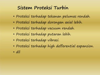 • Proteksi terhadap tekanan pelumas rendah.
• Proteksi terhadap dorongan axial lebih.
• Proteksi terhadap vacuum rendah.
• Proteksi terhadap putaran lebih.
• Proteksi terhadap vibrasi.
• Proteksi terhadap high defferential expansion.
• dll
Sistem Proteksi Turbin
 