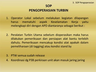 SOP
PENGOPERASIAN TURBIN
1. Operator Lokal sebelum melakukan kegiatan dilapangan
harus mematuhi aspek Keselamatan Kerja yaitu
melengkapi diri dengan APD diantaranya sebagai berikut :
2. Peralatan Turbin Utama sebelum dioperasikan maka harus
dilakukan pemeriksaan dan persiapan alat bantu terlebih
dahulu. Pemeriksaan mencakup kondisi alat apakah dalam
pemeliharaan (di tagging) atau kondisi stand by
3. PTW semua sudah release
4. Koordinasi dg P3B perkiraan unit akan masuk jaring jaring
3. SOP Pengoperasian
 