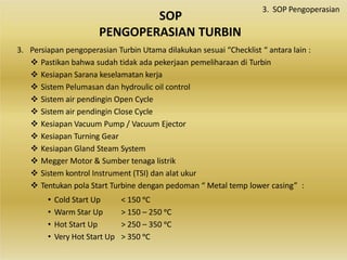 3. Persiapan pengoperasian Turbin Utama dilakukan sesuai “Checklist “ antara lain :
 Pastikan bahwa sudah tidak ada pekerjaan pemeliharaan di Turbin
 Kesiapan Sarana keselamatan kerja
 Sistem Pelumasan dan hydroulic oil control
 Sistem air pendingin Open Cycle
 Sistem air pendingin Close Cycle
 Kesiapan Vacuum Pump / Vacuum Ejector
 Kesiapan Turning Gear
 Kesiapan Gland Steam System
 Megger Motor & Sumber tenaga listrik
 Sistem kontrol Instrument (TSI) dan alat ukur
 Tentukan pola Start Turbine dengan pedoman “ Metal temp lower casing” :
• Cold Start Up
• Warm Star Up
• Hot Start Up
• Very Hot Start Up
< 150 ᵒC
> 150 – 250 ᵒC
> 250 – 350 ᵒC
> 350 ᵒC
SOP
PENGOPERASIAN TURBIN
3. SOP Pengoperasian
 