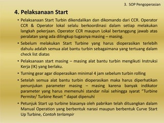 • Pelaksanaan Start Turbin dikendalikan dan dikomando dari CCR. Operator
CCR & Operator lokal selalu berkoordinasi dalam setiap melakukan
langkah pekerjaan. Operator CCR maupun Lokal bertanggung jawab atas
peralatan yang ada dilingkup tugasnya masing – masing.
• Sebelum melakukan Start Turbine yang harus dioperasikan terlebih
dahulu adalah semua alat bantu turbin sebagaimana yang tertuang dalam
check list diatas
• Pelaksanaan start masing – masing alat bantu turbin mengikuti Instruksi
Kerja (IK) yang berlaku.
• Turning gear agar dioperasikan minimal 4 jam sebelum turbin rolling
• Setelah semua alat bantu turbin dioperasikan maka harus diperhatikan
penunjukan parameter masing – masing karena banyak indikator
parameter yang harus memenuhi standar nilai sehingga syarat “Turbine
Permite/ Turbine Reset “ dapat dipenuhi
• Petunjuk Start up turbine biasanya oleh pabrikan telah dituangkan dalam
Manual Operation yang berbentuk narasi maupun berbentuk Curve Start
Up Turbine, Contoh terlampir
4. Pelaksanaan Start
3. SOP Pengoperasian
 