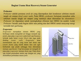 Bagian Utama Heat RecoverySteam Generator
Preheater
Preheater adalah pemanas awal air yang dipompakan dari kondensor sebelum masuk
tangki air umpan (feed water tank). Pada HRSG, preheater bertujuan menaikan suhu
sebelum masuk tangki air umpan yang nantinya akan diteruskan ke ekonomiser.
Preheater ini digunakan untuk meningkatkan efisiensi dari HRSG itu sendiri. Letak
Preheater berada pada bagian akhir atau paling atas dari HRSG untuk menyerap energi
terendah dari gasbuang.
Evaporator
Evaporator merupakan elemen HRSG yang
berfungsi untuk mengubah air hingga menjadi uap
jenuh, pipa-pipa evaporator pada ketel uap biasanya
terletak pada lantai (water floor) dan juga pada
dinding (water wall). Evaporator akan
memanaskan uap air yang turun dari drum uap
(steam drum) yang masih dalam fase cair agar
berbentuk uap jenuh sehingga bisa diteruskan
menuju superheater. Uap bercampur air mengalir di
pipa-pipa evaporator menuju drum uap. Pada drum
uap terjadi pemisahan antara uap dengan air, yang
disebabkan perbedaan massa jenis
 