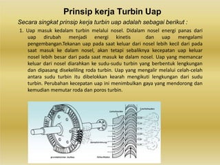 Prinsip kerja Turbin Uap
Secara singkat prinsip kerja turbin uap adalah sebagai berikut :
1. Uap masuk kedalam turbin melalui nosel. Didalam nosel energi panas dari
uap dirubah menjadi energi kinetis dan uap mengalami
pengembangan.Tekanan uap pada saat keluar dari nosel lebih kecil dari pada
saat masuk ke dalam nosel, akan tetapi sebaliknya kecepatan uap keluar
nosel lebih besar dari pada saat masuk ke dalam nosel. Uap yang memancar
keluar dari nosel diarahkan ke sudu-sudu turbin yang berbentuk lengkungan
dan dipasang disekeliling roda turbin. Uap yang mengalir melalui celah-celah
antara sudu turbin itu dibelokkan kearah mengikuti lengkungan dari sudu
turbin. Perubahan kecepatan uap ini menimbulkan gaya yang mendorong dan
kemudian memutar roda dan poros turbin.
 