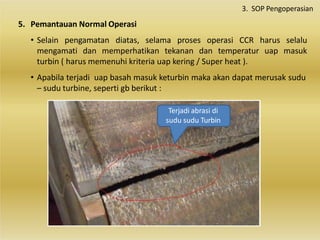 5. Pemantauan Normal Operasi
• Selain pengamatan diatas, selama proses operasi CCR harus selalu
mengamati dan memperhatikan tekanan dan temperatur uap masuk
turbin ( harus memenuhi kriteria uap kering / Super heat ).
• Apabila terjadi uap basah masuk keturbin maka akan dapat merusak sudu
– sudu turbine, seperti gb berikut :
3. SOP Pengoperasian
Terjadi abrasi di
sudu sudu Turbin
 