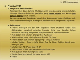 6. Prosedur STOP
a) Perijinanan dan Koordinasi :
Pekerjaan Shut down turbine (Shutdown unit) pekerjaan yang jarang dilakukan,
biasanya dilakukan kalau ada perbaikan yang sangat urgent atau karena jam
periode operasi sudah tercapai.
Karena menyangkut kecukupan suplai daya kekonsumen maka shutdown unit
harus direncanakan dengan matang dan dikoordinasikan dengan PLN Dispatcher
b) Pelaksanaan :
• Setelah mendapat ijin dari PLN Dispatcher maka Shutdown turbin akan
dilaksanakan mengikuti petunjuk Instruksi Kerja yang berlaku. Beban
diturunkan bertahap dengan rate MW/menit sesuai kemampuan boiler.
• Pada beban 25% lakukan Change Over Aux.Power
• Sebelum lepas jaring – jaring lakukan Start HP Oil Pump
• Setelah beban ± 3% lakukan lepas jaring – jaring (52G Open)
Stop => MSV Close, Gov CV Close, Turbine Speed turun
• Lakukan Turbine
menuju 0 rpm
• Lakukan Start AC OP dan Stop HP OP
• Pada putaran ± 1000 rpm lakukan Vacuum break open
• Pada putaran 0 rpm Turning Gear Start
• Turning Gear Stop setelah 1st metal temp < 150
• Selesai
3. SOP Pengoperasian
 