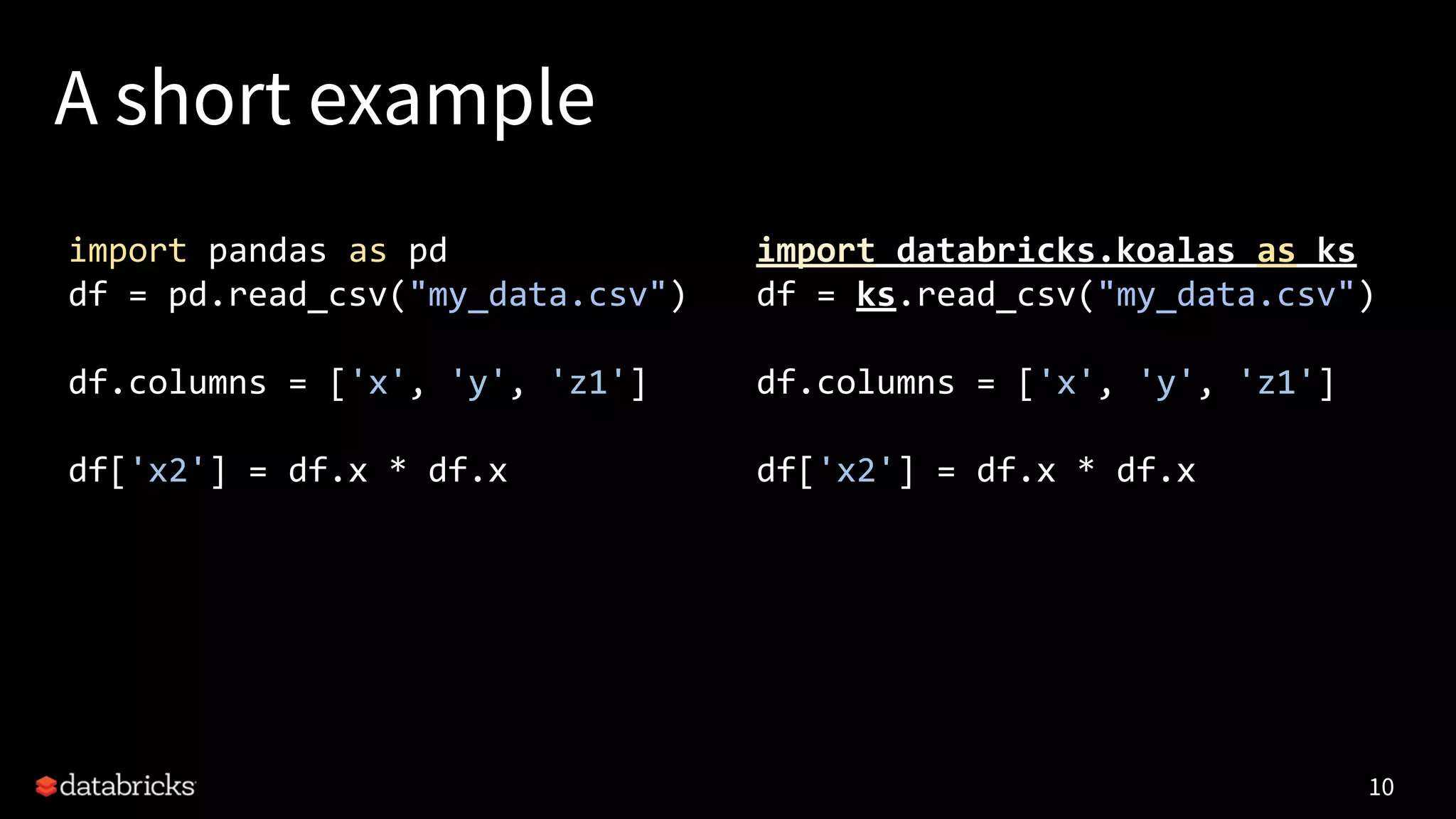 A short example
10
import pandas as pd
df = pd.read_csv("my_data.csv")
df.columns = ['x', 'y', 'z1']
df['x2'] = df.x * df.x
import databricks.koalas as ks
df = ks.read_csv("my_data.csv")
df.columns = ['x', 'y', 'z1']
df['x2'] = df.x * df.x
 