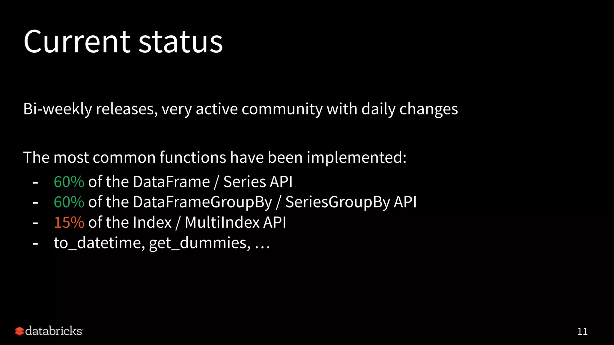 Current status
Bi-weekly releases, very active community with daily changes
The most common functions have been implemented:
- 60% of the DataFrame / Series API
- 60% of the DataFrameGroupBy / SeriesGroupBy API
- 15% of the Index / MultiIndex API
- to_datetime, get_dummies, …
11
 