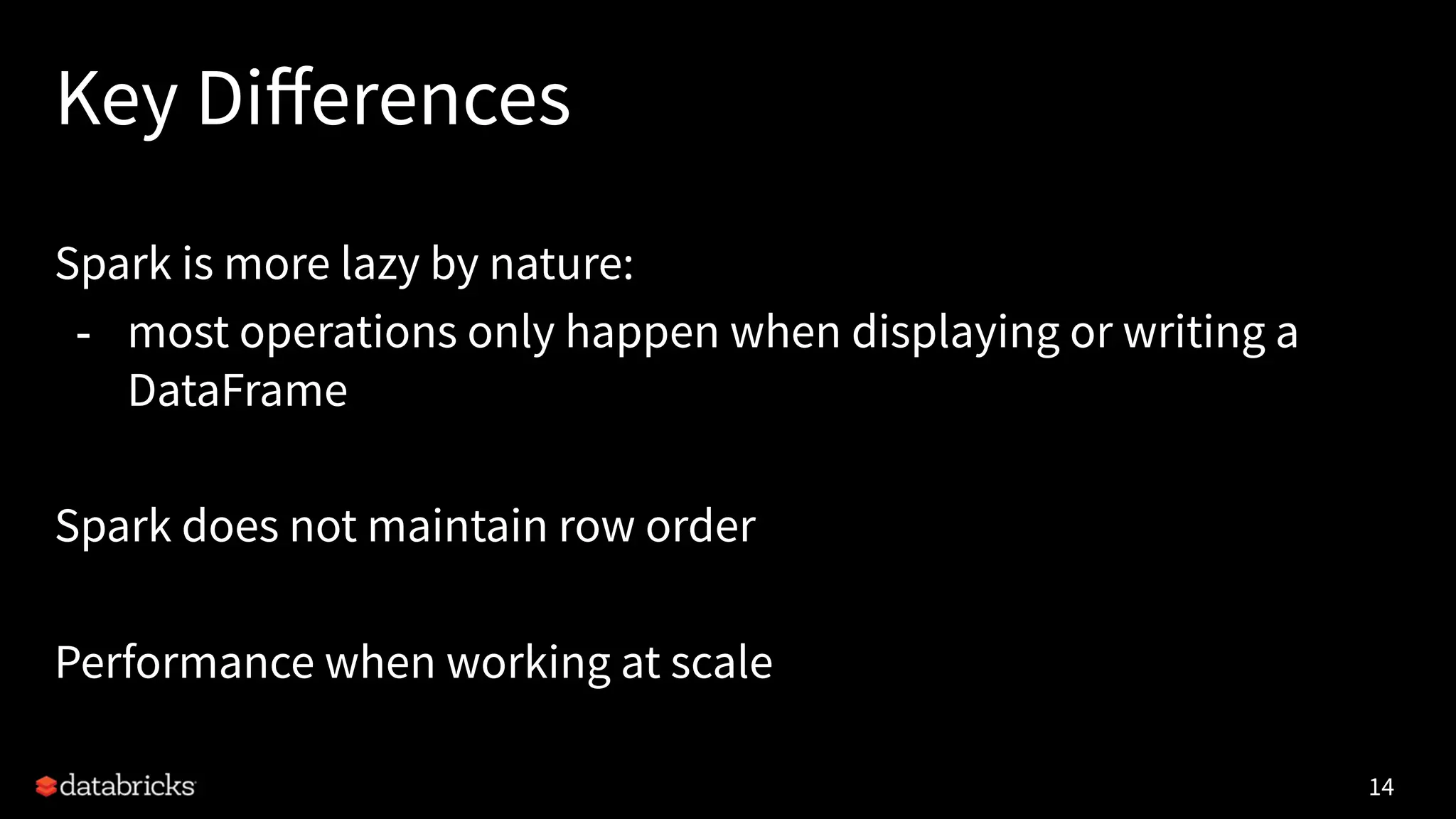 Key Diﬀerences
Spark is more lazy by nature:
- most operations only happen when displaying or writing a
DataFrame
Spark does not maintain row order
Performance when working at scale
14
 