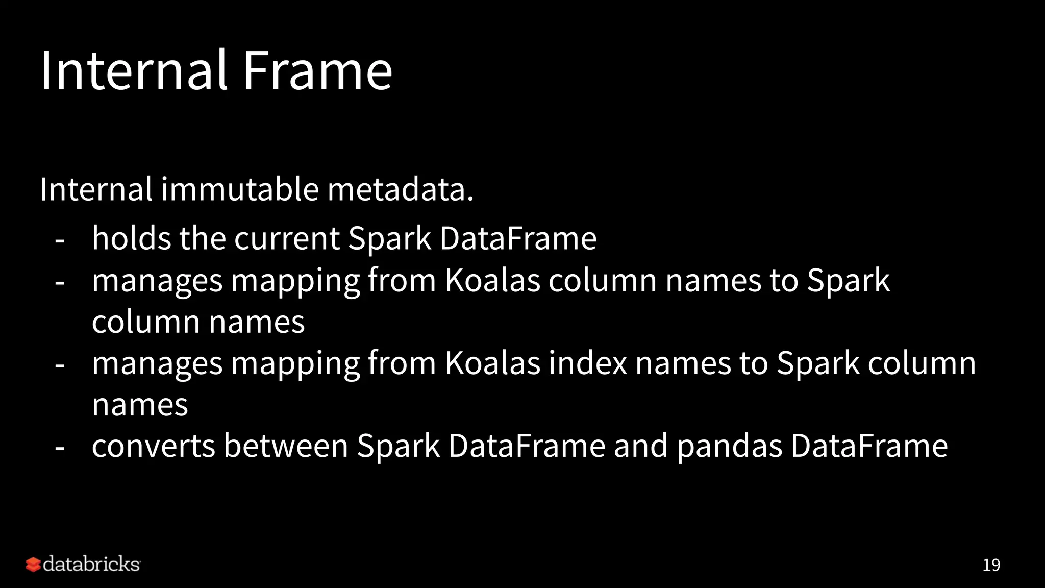 Internal Frame
Internal immutable metadata.
- holds the current Spark DataFrame
- manages mapping from Koalas column names to Spark
column names
- manages mapping from Koalas index names to Spark column
names
- converts between Spark DataFrame and pandas DataFrame
19
 